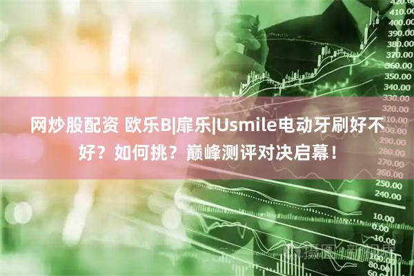 网炒股配资 欧乐B|扉乐|Usmile电动牙刷好不好？如何挑？巅峰测评对决启幕！