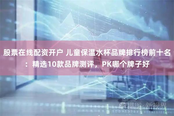 股票在线配资开户 儿童保温水杯品牌排行榜前十名：精选10款品牌测评，PK哪个牌子好