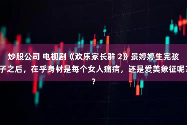 炒股公司 电视剧《欢乐家长群 2》景婷婷生完孩子之后，在乎身材是每个女人痛病，还是爱美象征呢？