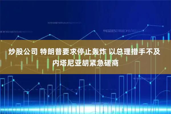 炒股公司 特朗普要求停止轰炸 以总理措手不及 内塔尼亚胡紧急磋商