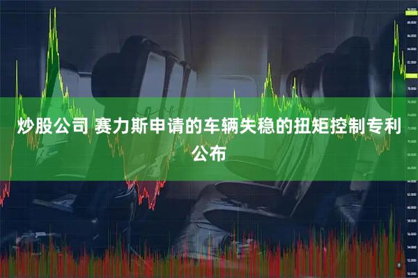 炒股公司 赛力斯申请的车辆失稳的扭矩控制专利公布