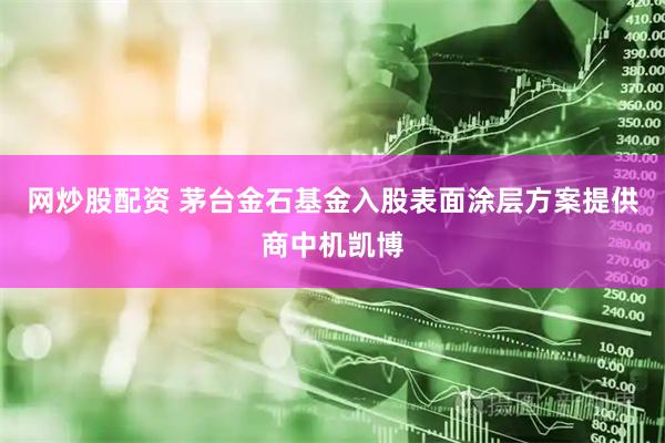 网炒股配资 茅台金石基金入股表面涂层方案提供商中机凯博