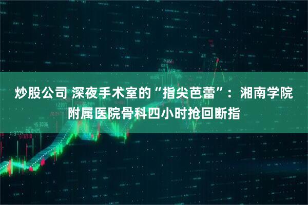 炒股公司 深夜手术室的“指尖芭蕾”：湘南学院附属医院骨科四小时抢回断指
