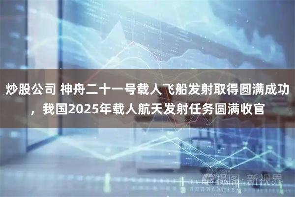 炒股公司 神舟二十一号载人飞船发射取得圆满成功，我国2025年载人航天发射任务圆满收官