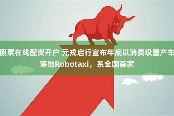 股票在线配资开户 元戎启行宣布年底以消费级量产车落地Robotaxi，系全国首家