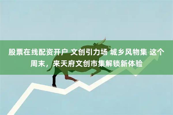 股票在线配资开户 文创引力场 城乡风物集 这个周末，来天府文创市集解锁新体验