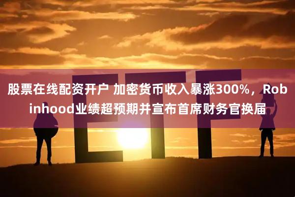 股票在线配资开户 加密货币收入暴涨300%，Robinhood业绩超预期并宣布首席财务官换届