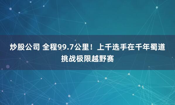炒股公司 全程99.7公里！上千选手在千年蜀道挑战极限越野赛