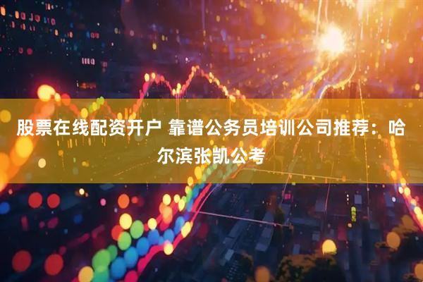 股票在线配资开户 靠谱公务员培训公司推荐：哈尔滨张凯公考