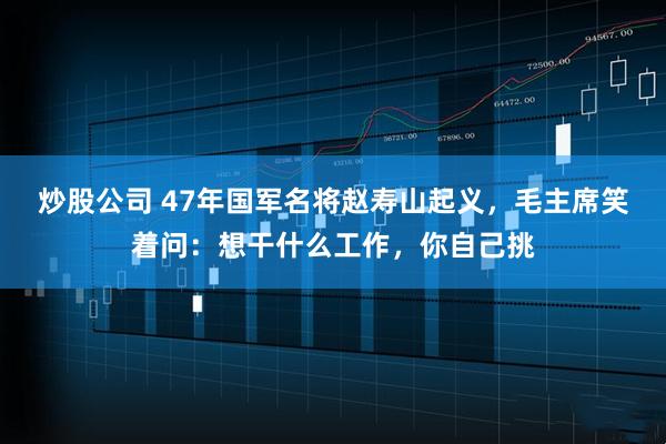 炒股公司 47年国军名将赵寿山起义，毛主席笑着问：想干什么工作，你自己挑