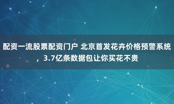 配资一流股票配资门户 北京首发花卉价格预警系统，3.7亿条数据包让你买花不贵