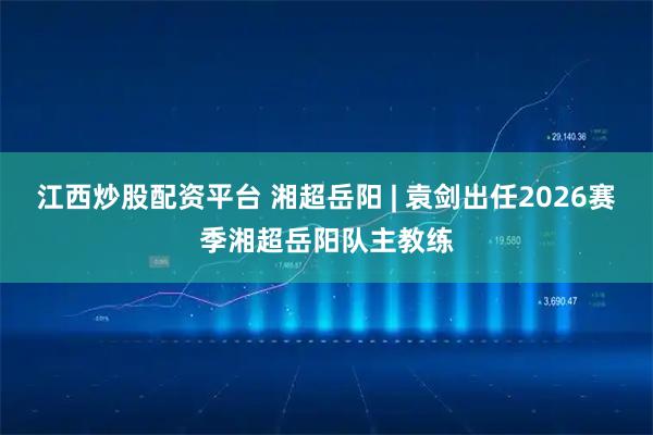 江西炒股配资平台 湘超岳阳 | 袁剑出任2026赛季湘超岳阳队主教练