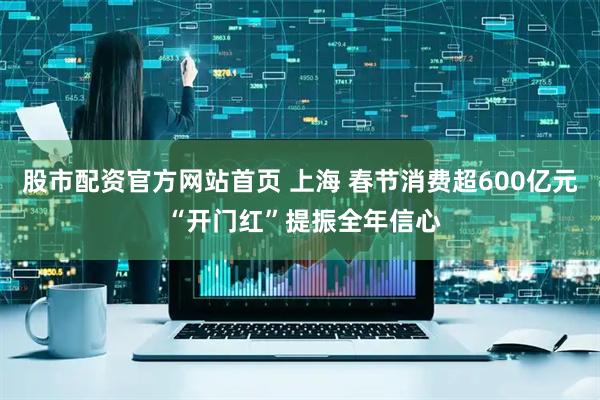 股市配资官方网站首页 上海 春节消费超600亿元 “开门红”提振全年信心