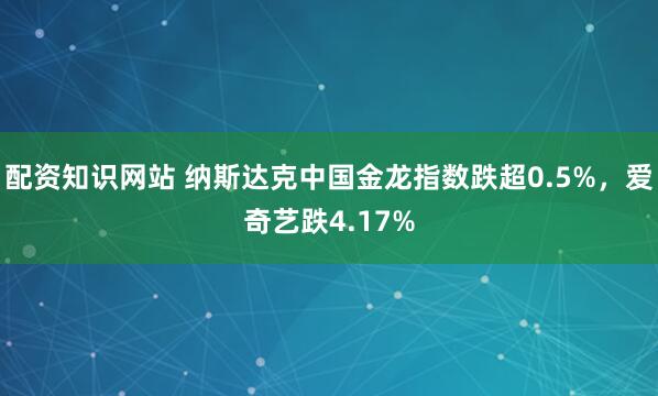 配资知识网站 纳斯达克中国金龙指数跌超0.5%，爱奇艺跌4.17%