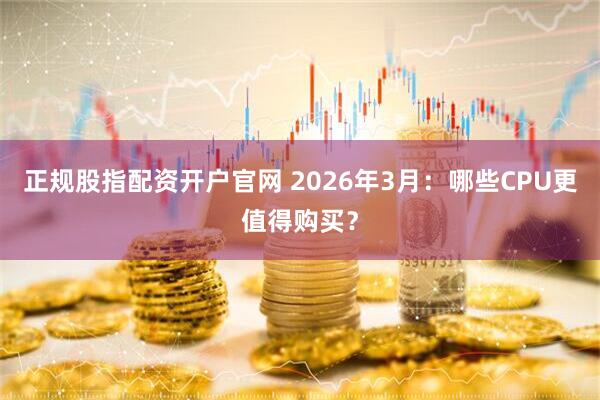 正规股指配资开户官网 2026年3月：哪些CPU更值得购买？