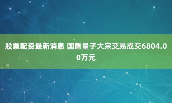 股票配资最新消息 国盾量子大宗交易成交6804.00万元