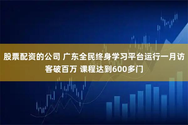 股票配资的公司 广东全民终身学习平台运行一月访客破百万 课程达到600多门