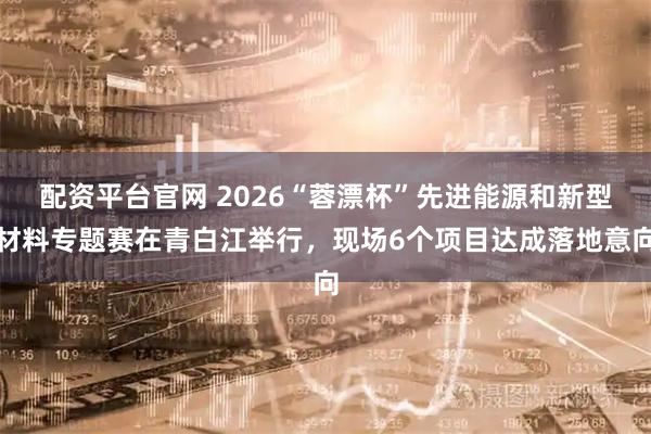 配资平台官网 2026“蓉漂杯”先进能源和新型材料专题赛在青白江举行,现场6个项目达成落地意向