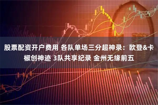 股票配资开户费用 各队单场三分超神录:欧登&卡椒创神迹 3队共享纪录 金州无缘前五
