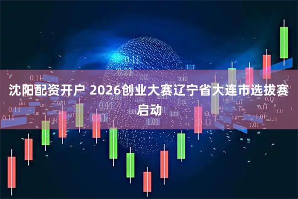 沈阳配资开户 2026创业大赛辽宁省大连市选拔赛启动